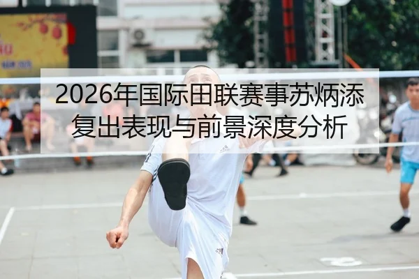 2026年国际田联赛事苏炳添复出表现与前景深度分析
